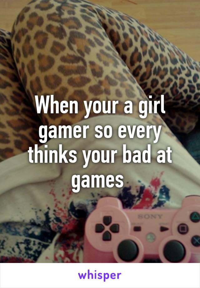 When your a girl gamer so every thinks your bad at games 