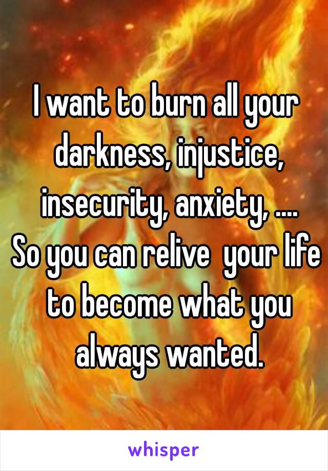 I want to burn all your darkness, injustice, insecurity, anxiety, ....
So you can relive  your life to become what you always wanted.