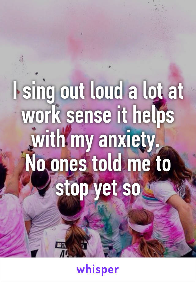 I sing out loud a lot at work sense it helps with my anxiety. 
No ones told me to stop yet so