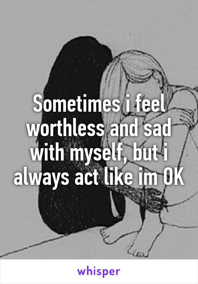 Sometimes i feel worthless and sad with myself, but i always act like im OK