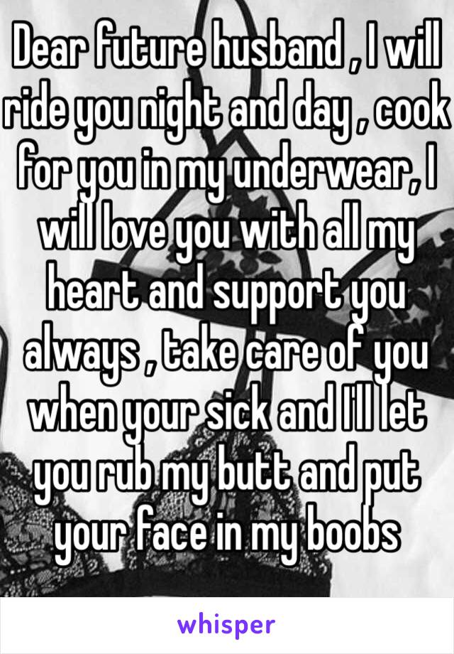 Dear future husband , I will ride you night and day , cook for you in my underwear, I will love you with all my heart and support you always , take care of you when your sick and I'll let you rub my butt and put your face in my boobs 