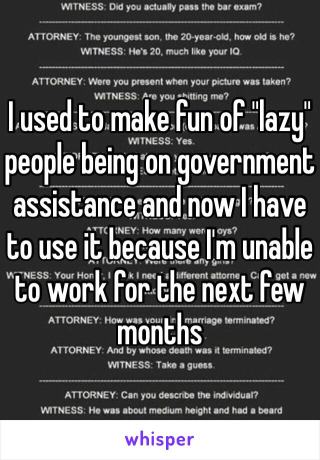 I used to make fun of "lazy" people being on government assistance and now I have to use it because I'm unable to work for the next few months