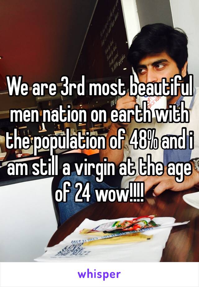 We are 3rd most beautiful men nation on earth with the population of 48% and i am still a virgin at the age of 24 wow!!!!