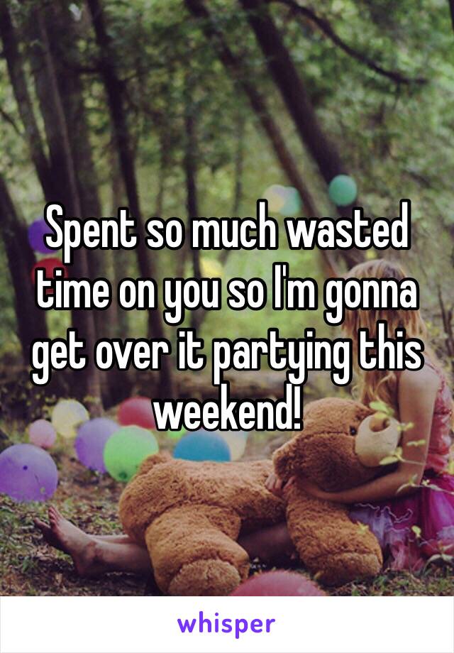 Spent so much wasted time on you so I'm gonna get over it partying this weekend!
