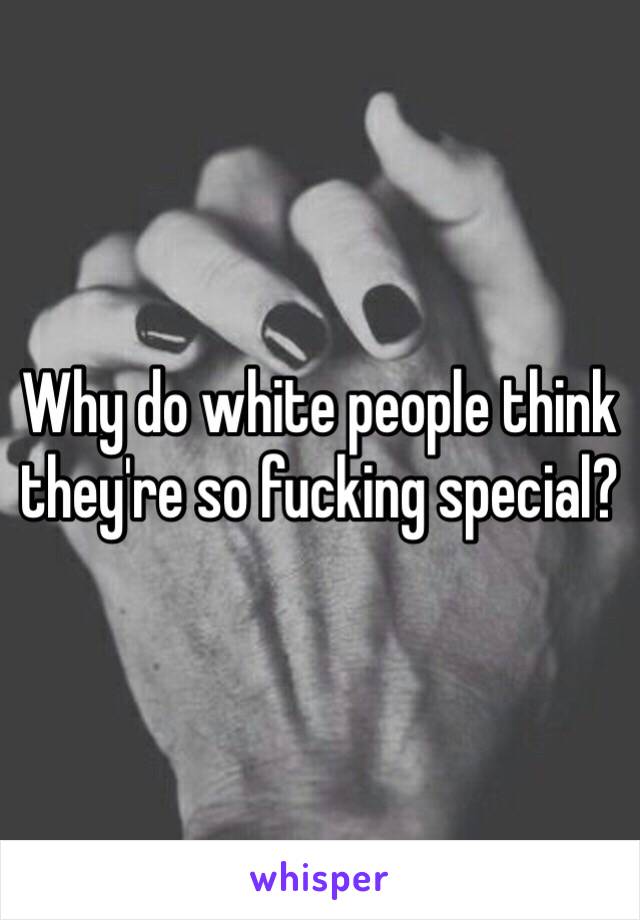 Why do white people think they're so fucking special?
