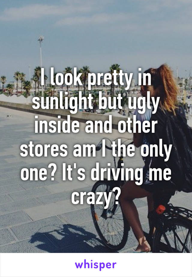 I look pretty in sunlight but ugly inside and other stores am I the only one? It's driving me crazy?