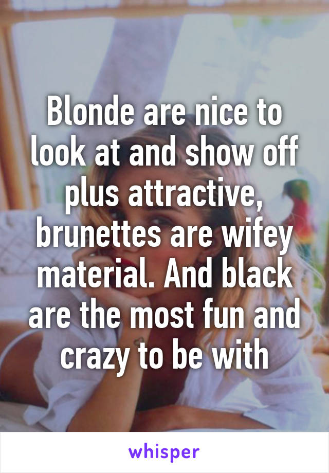 Blonde are nice to look at and show off plus attractive, brunettes are wifey material. And black are the most fun and crazy to be with