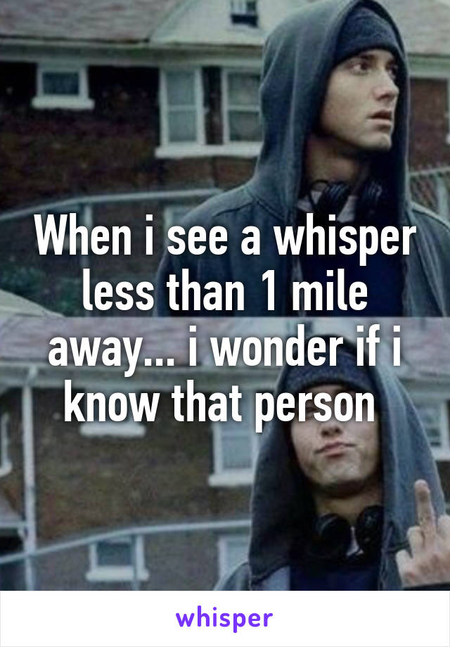 When i see a whisper less than 1 mile away... i wonder if i know that person 
