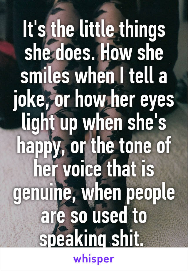 It's the little things she does. How she smiles when I tell a joke, or how her eyes light up when she's happy, or the tone of her voice that is genuine, when people are so used to speaking shit. 
