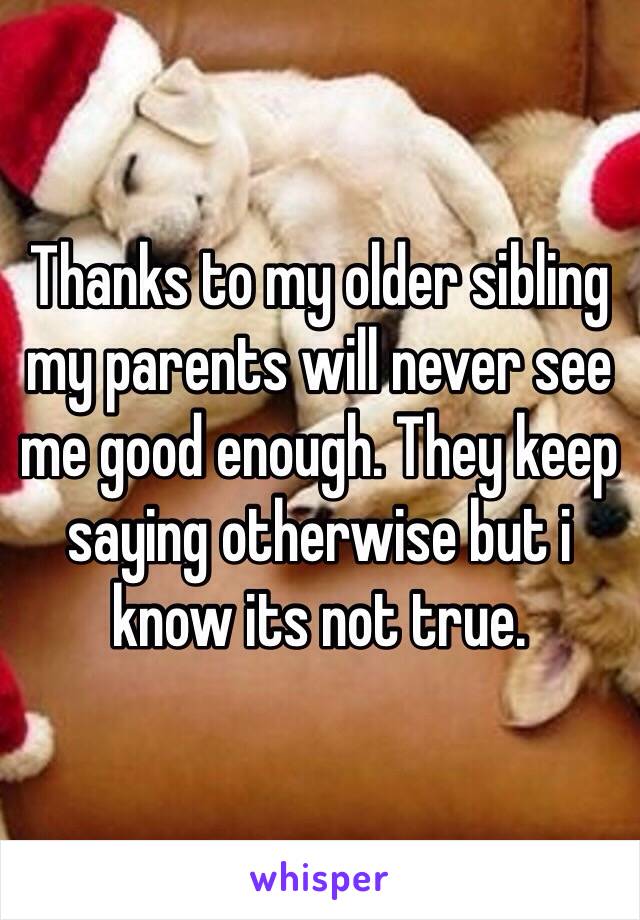 Thanks to my older sibling my parents will never see me good enough. They keep saying otherwise but i know its not true.
