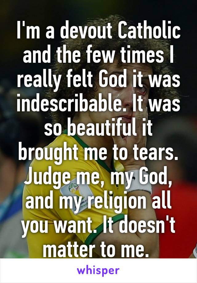 I'm a devout Catholic and the few times I really felt God it was indescribable. It was so beautiful it brought me to tears. Judge me, my God, and my religion all you want. It doesn't matter to me. 