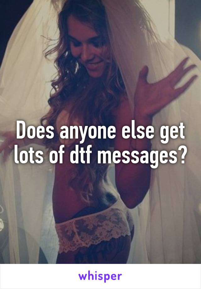 Does anyone else get lots of dtf messages?