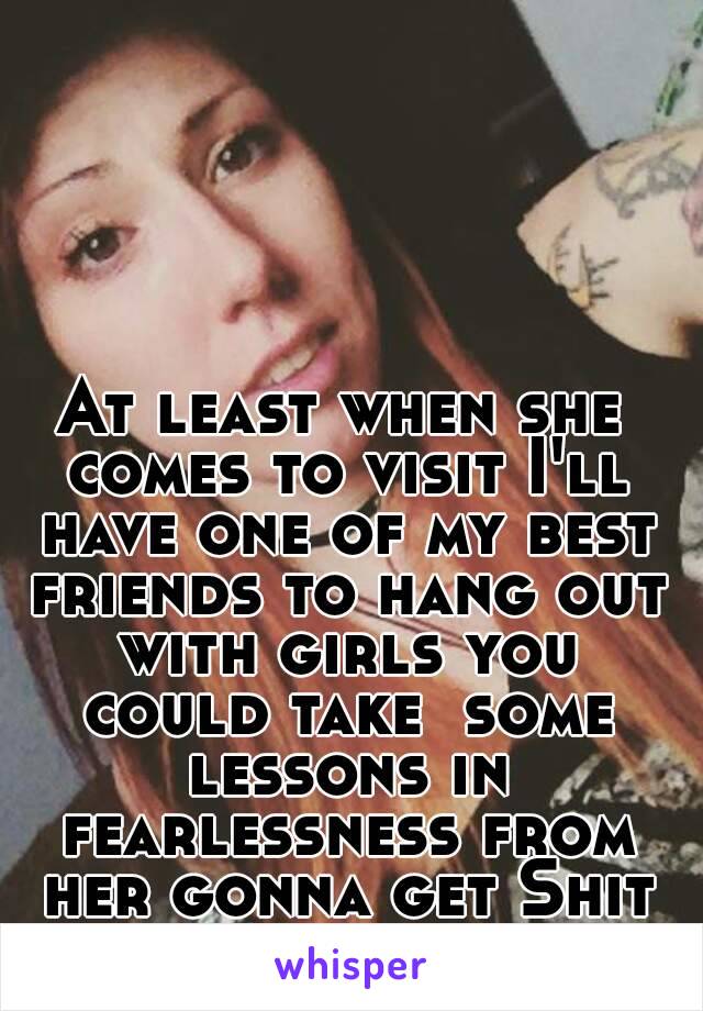 At least when she comes to visit I'll have one of my best friends to hang out with girls you could take  some lessons in fearlessness from her gonna get Shit faced lol