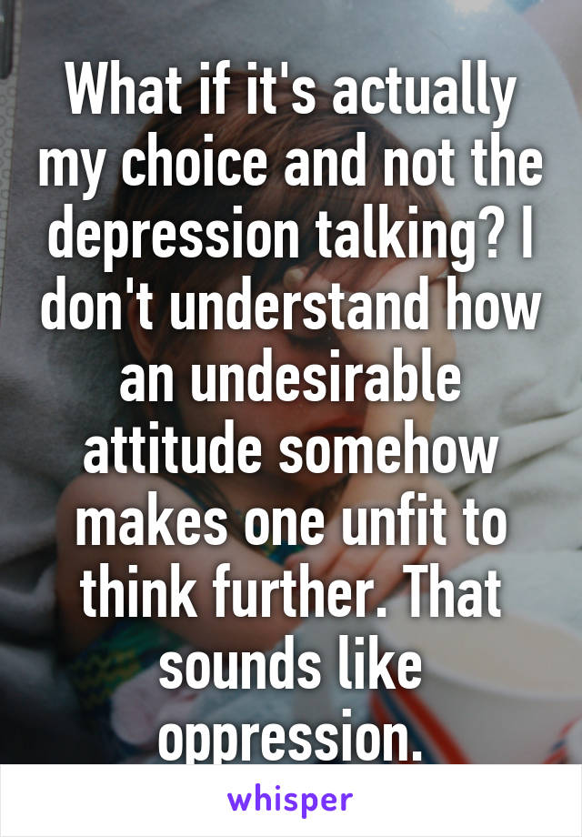 What if it's actually my choice and not the depression talking? I don't understand how an undesirable attitude somehow makes one unfit to think further. That sounds like oppression.
