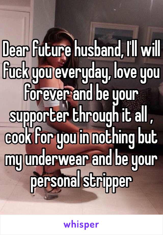 Dear future husband, I'll will fuck you everyday, love you forever and be your supporter through it all , cook for you in nothing but my underwear and be your personal stripper 