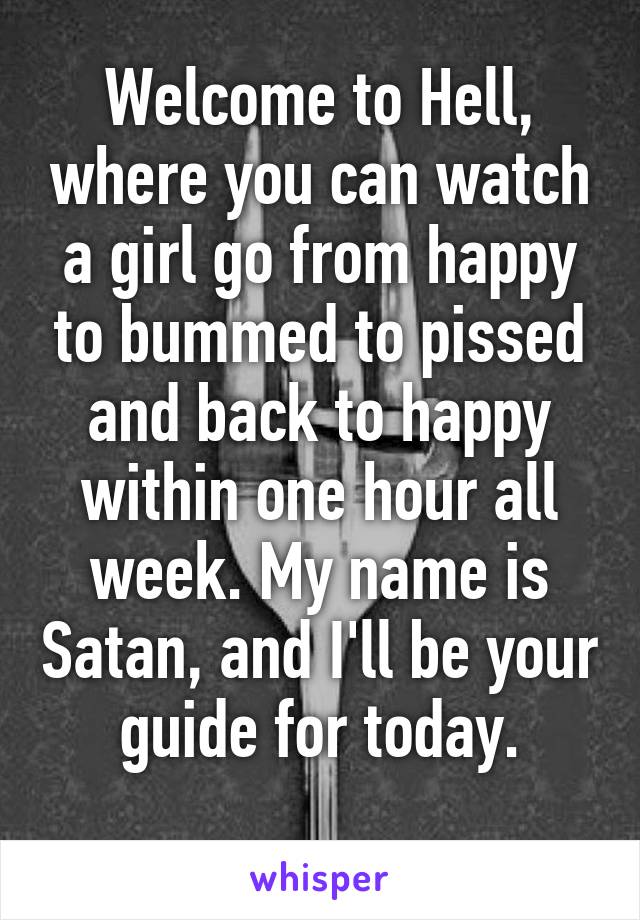 Welcome to Hell, where you can watch a girl go from happy to bummed to pissed and back to happy within one hour all week. My name is Satan, and I'll be your guide for today.
