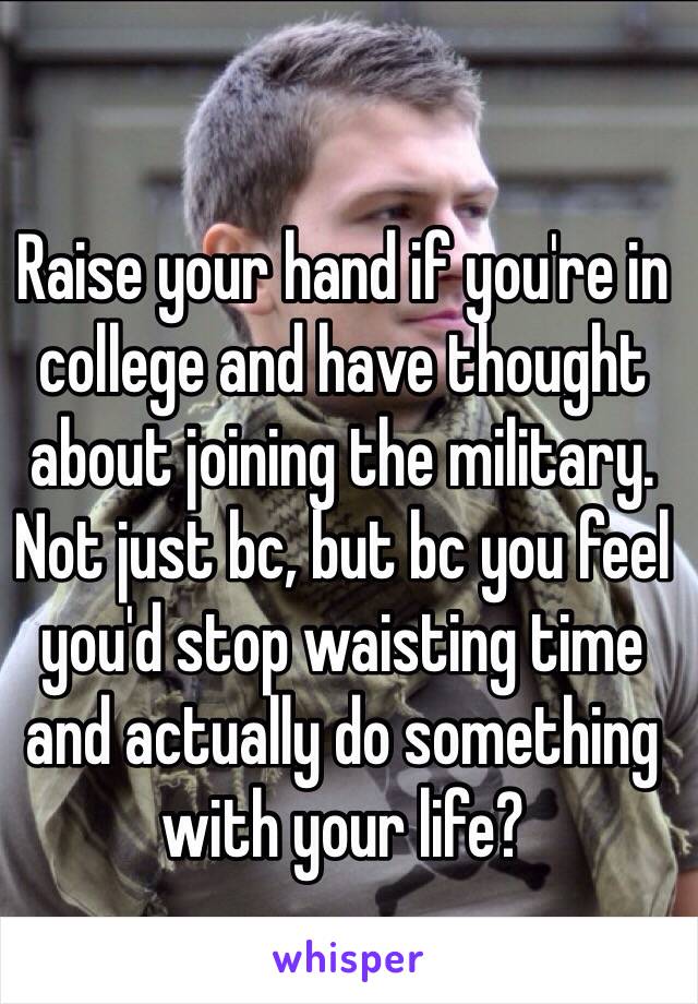 Raise your hand if you're in college and have thought about joining the military. Not just bc, but bc you feel you'd stop waisting time and actually do something with your life? 