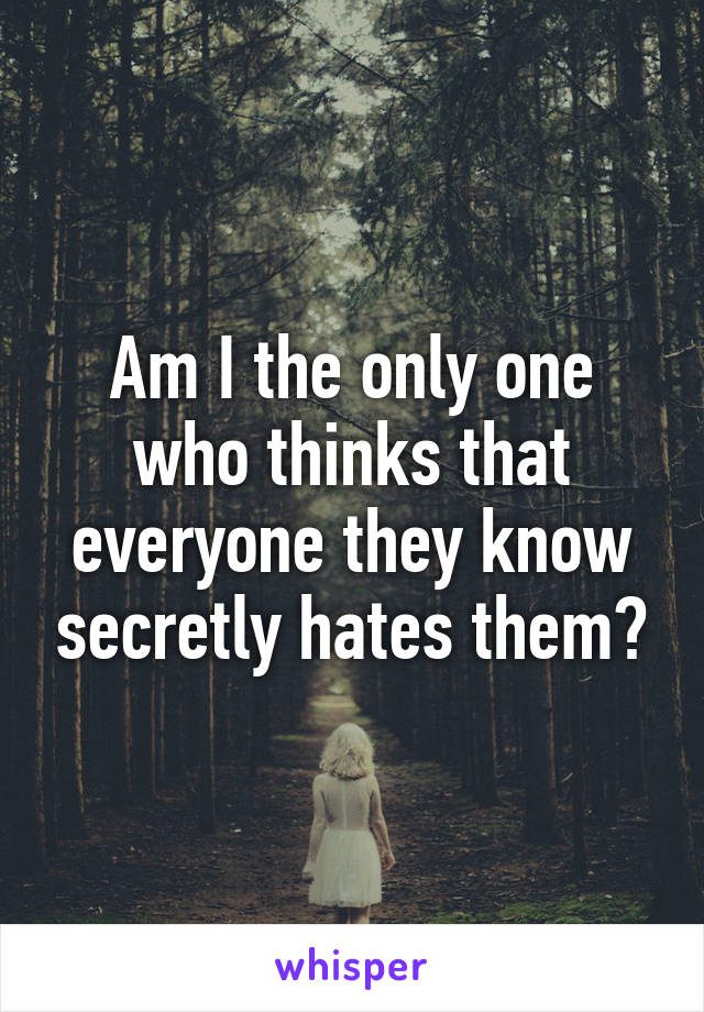 Am I the only one who thinks that everyone they know secretly hates them?