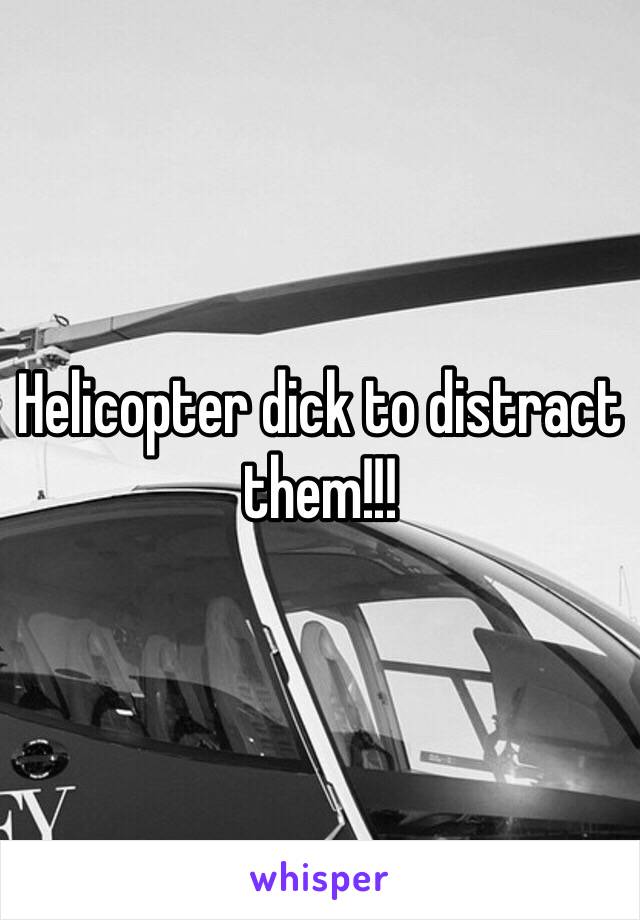 Helicopter dick to distract them!!!