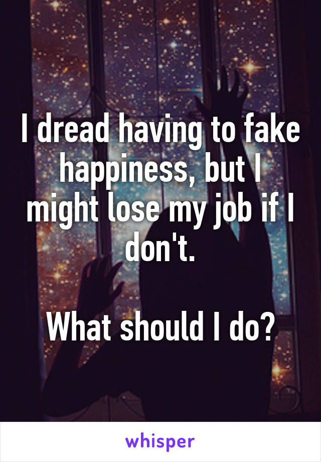 I dread having to fake happiness, but I might lose my job if I don't.

What should I do?
