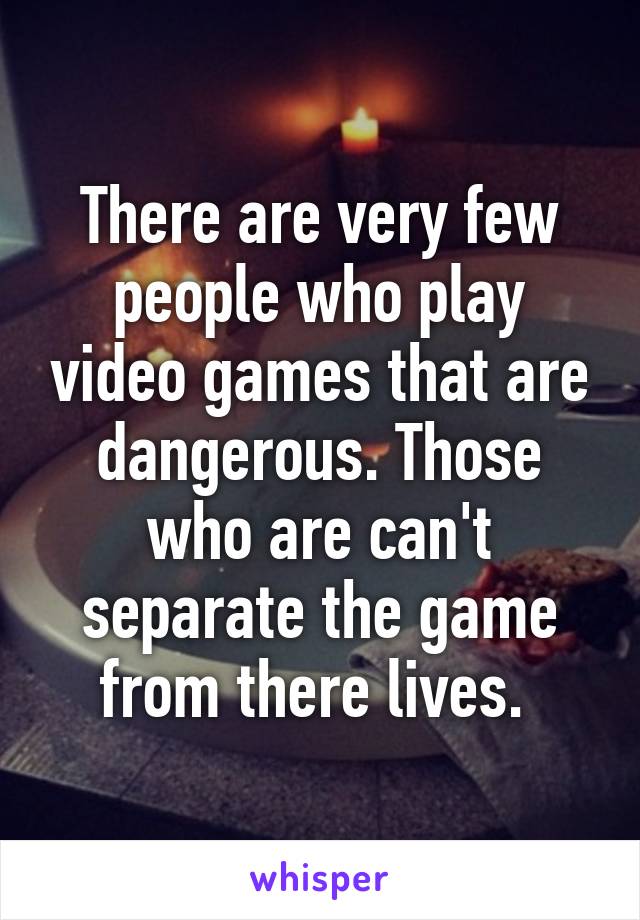 There are very few people who play video games that are dangerous. Those who are can't separate the game from there lives. 
