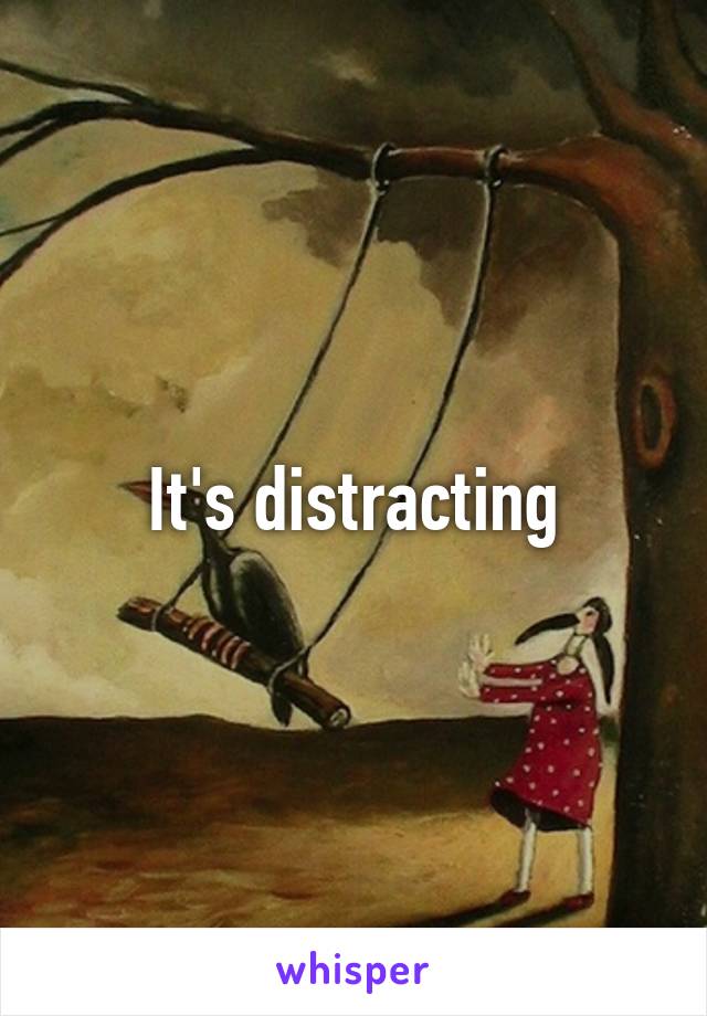 It's distracting