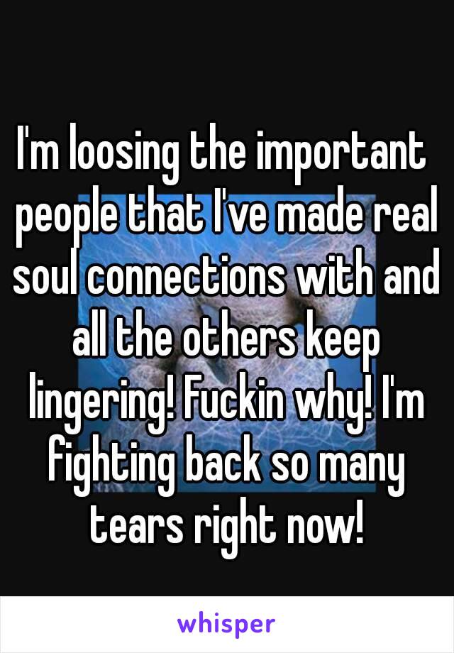 I'm loosing the important people that I've made real soul connections with and all the others keep lingering! Fuckin why! I'm fighting back so many tears right now!