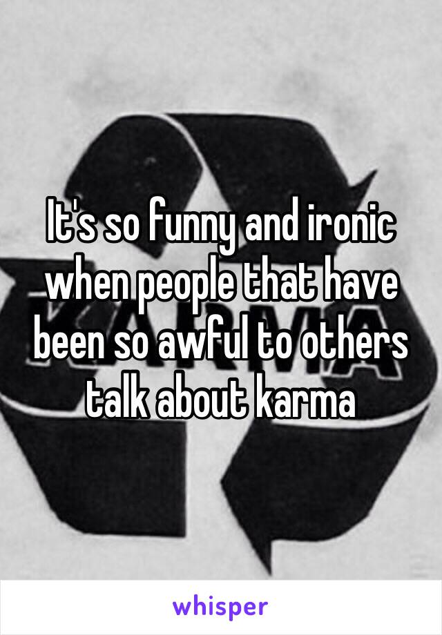 It's so funny and ironic when people that have been so awful to others talk about karma 