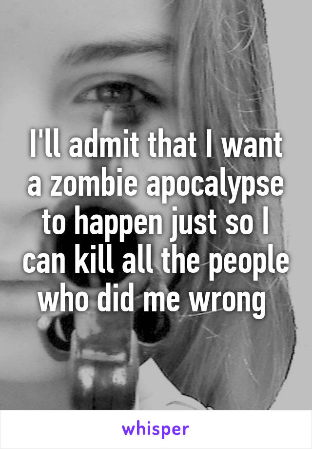 I'll admit that I want a zombie apocalypse to happen just so I can kill all the people who did me wrong 