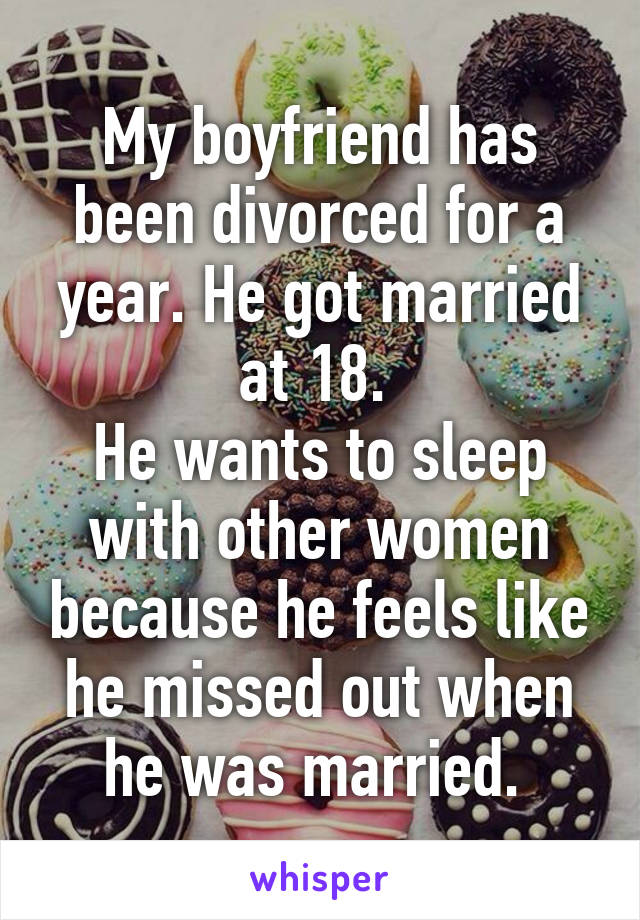 My boyfriend has been divorced for a year. He got married at 18. 
He wants to sleep with other women because he feels like he missed out when he was married. 
