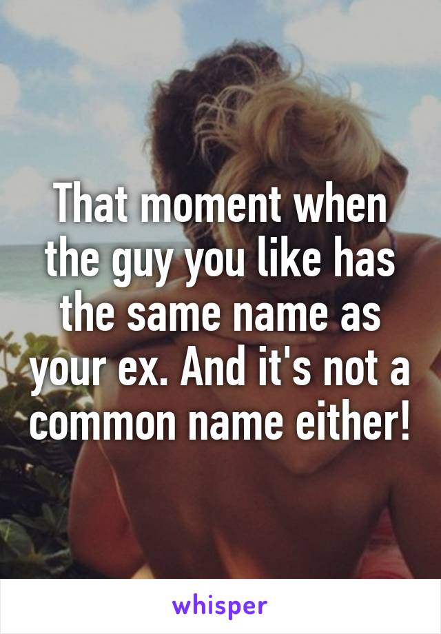 That moment when the guy you like has the same name as your ex. And it's not a common name either!