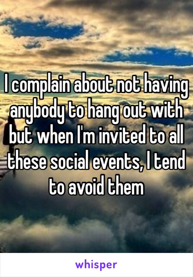 I complain about not having anybody to hang out with but when I'm invited to all these social events, I tend to avoid them