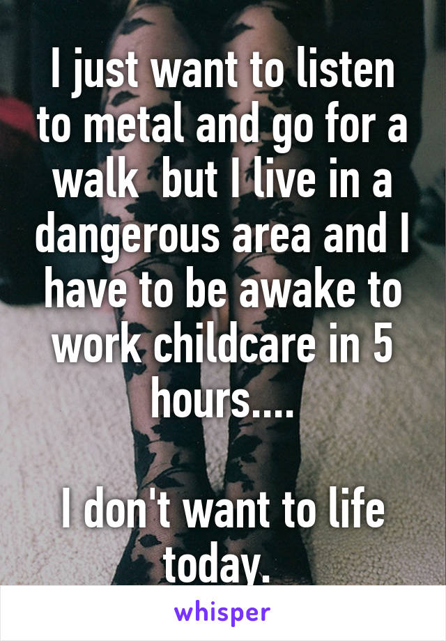 I just want to listen to metal and go for a walk  but I live in a dangerous area and I have to be awake to work childcare in 5 hours....

I don't want to life today. 