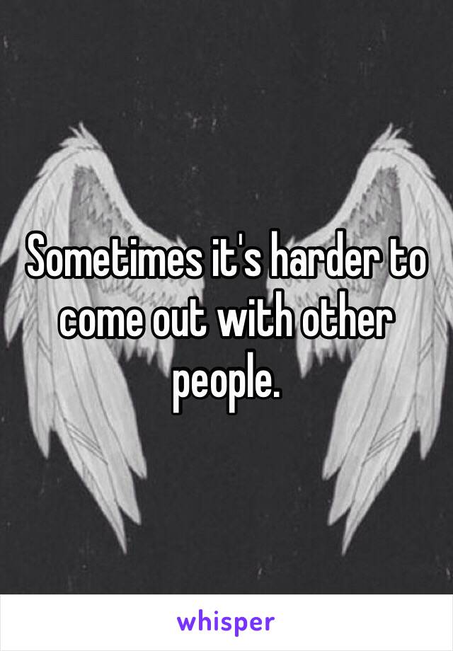Sometimes it's harder to come out with other people.