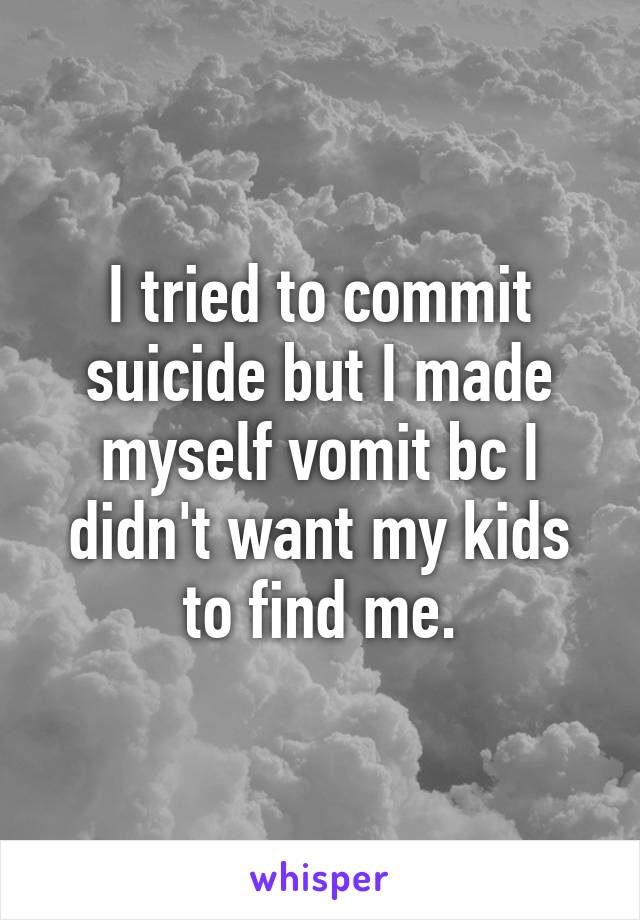 I tried to commit suicide but I made myself vomit bc I didn't want my kids to find me.