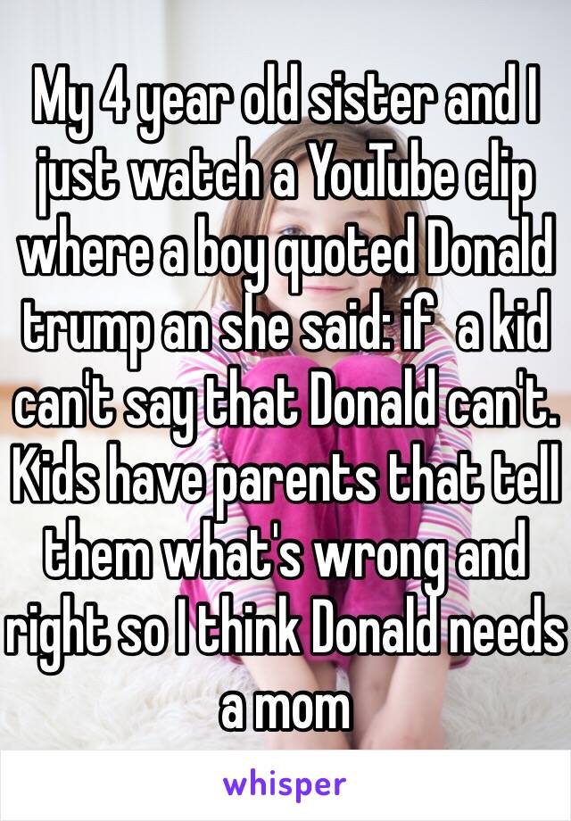 My 4 year old sister and I just watch a YouTube clip where a boy quoted Donald trump an she said: if  a kid can't say that Donald can't. Kids have parents that tell them what's wrong and right so I think Donald needs a mom 