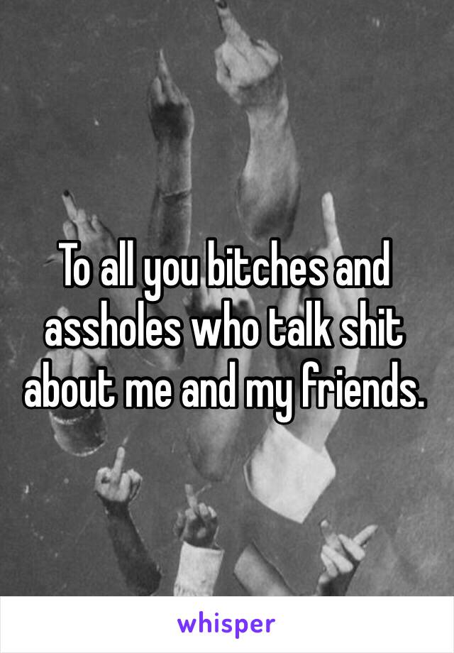 To all you bitches and assholes who talk shit about me and my friends. 