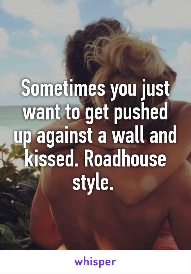 Sometimes you just want to get pushed up against a wall and kissed. Roadhouse style. 