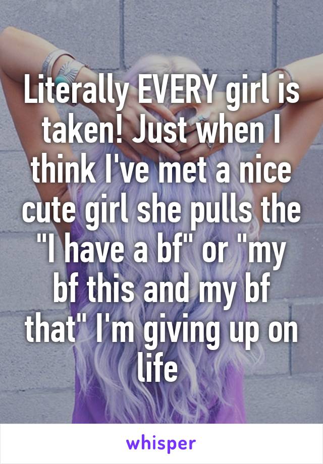Literally EVERY girl is taken! Just when I think I've met a nice cute girl she pulls the "I have a bf" or "my bf this and my bf that" I'm giving up on life 