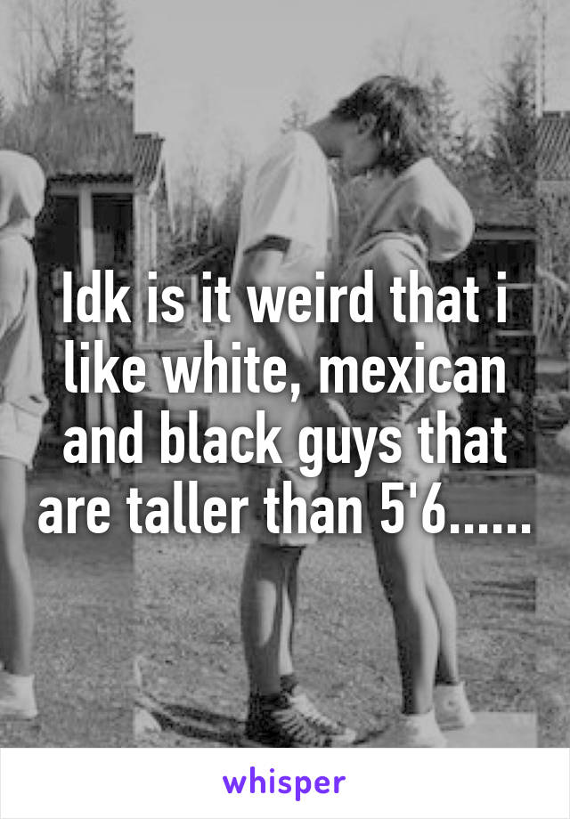 Idk is it weird that i like white, mexican and black guys that are taller than 5'6......