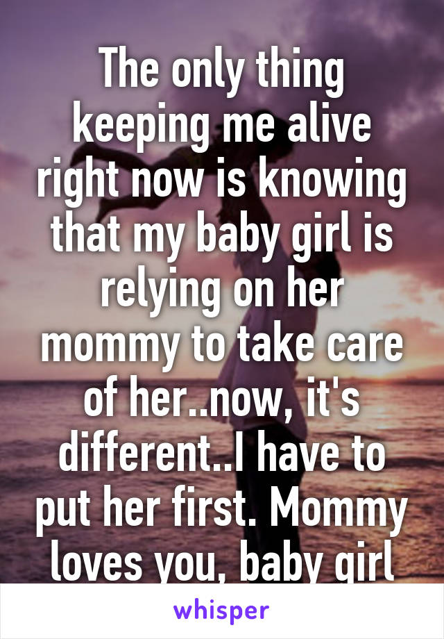 The only thing keeping me alive right now is knowing that my baby girl is relying on her mommy to take care of her..now, it's different..I have to put her first. Mommy loves you, baby girl