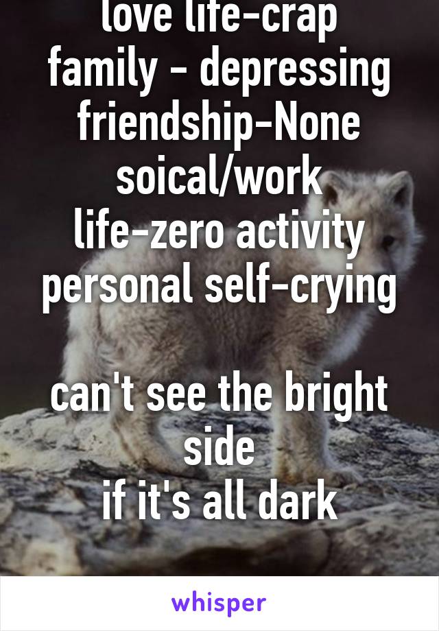 love life-crap
family - depressing
friendship-None
soical/work life-zero activity
personal self-crying

can't see the bright side
if it's all dark

