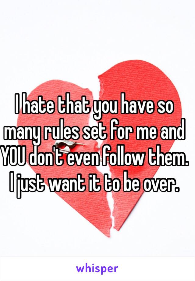 I hate that you have so many rules set for me and YOU don't even follow them. I just want it to be over. 