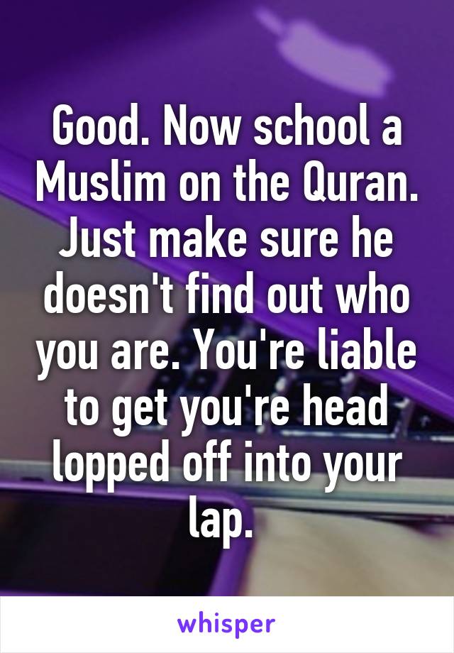 Good. Now school a Muslim on the Quran. Just make sure he doesn't find out who you are. You're liable to get you're head lopped off into your lap. 