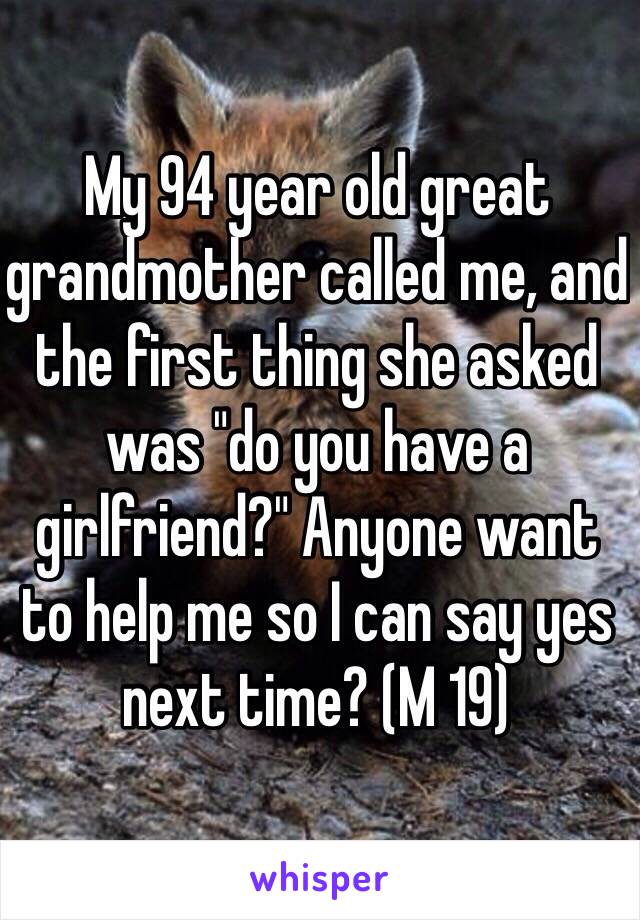 My 94 year old great grandmother called me, and the first thing she asked was "do you have a girlfriend?" Anyone want to help me so I can say yes next time? (M 19)