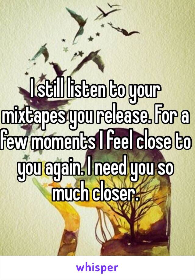 I still listen to your mixtapes you release. For a few moments I feel close to you again. I need you so much closer. 