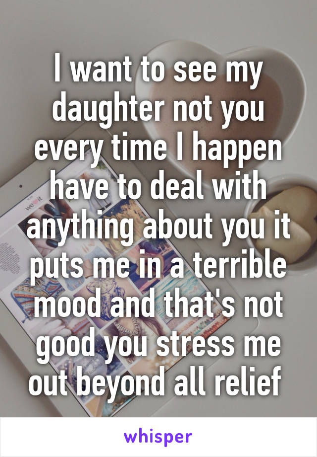 I want to see my daughter not you every time I happen have to deal with anything about you it puts me in a terrible mood and that's not good you stress me out beyond all relief 
