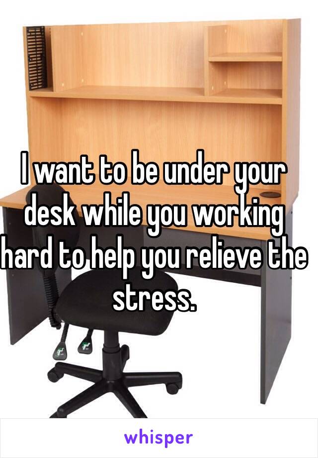 I want to be under your desk while you working hard to help you relieve the stress.