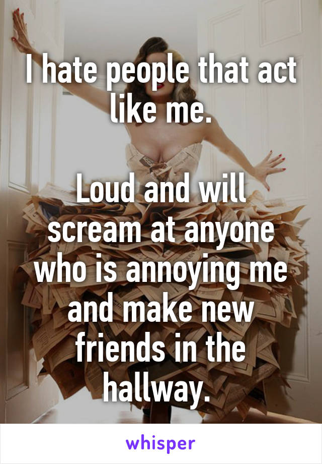 I hate people that act like me.

Loud and will scream at anyone who is annoying me and make new friends in the hallway. 