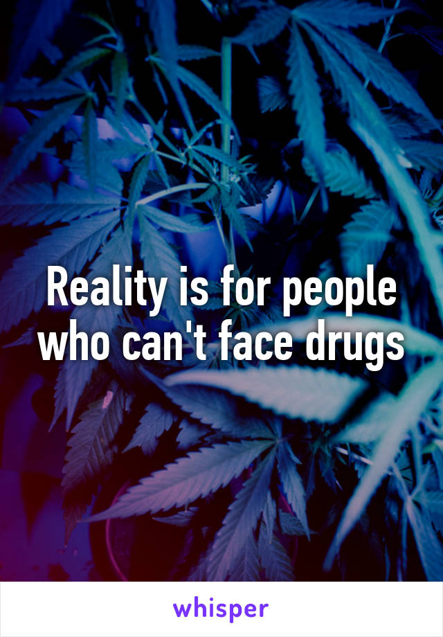 Reality is for people who can't face drugs